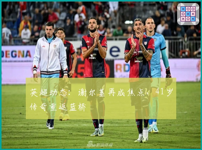 英超动态：谢尔基再成焦点，41岁传奇重返蓝桥