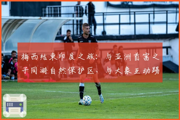 梅西结束印度之旅：与亚洲首富之子同游自然保护区，与大象互动踢球