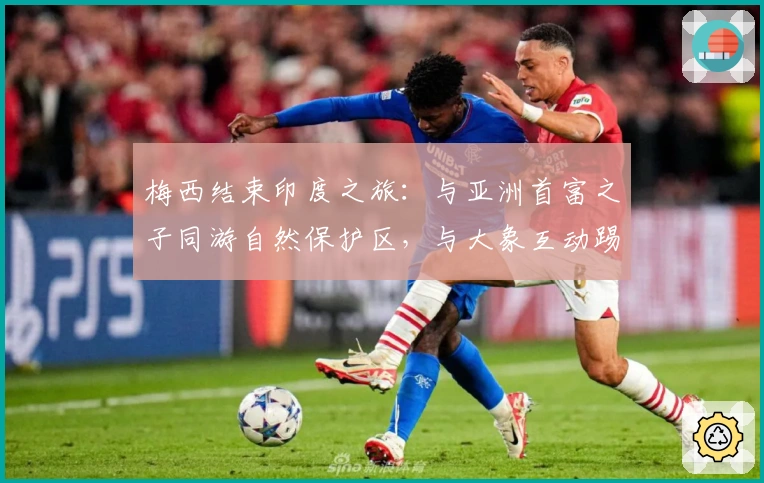 梅西结束印度之旅：与亚洲首富之子同游自然保护区，与大象互动踢球