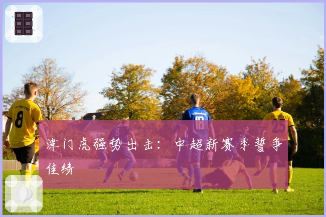 津门虎强势出击：中超新赛季誓争佳绩