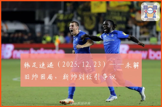 韩足速递（2025.12.23）——未解旧帅困局，新帅到任引争议