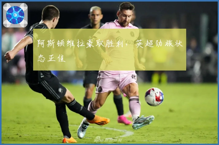 阿斯顿维拉豪取胜利,英超劲旅状态正佳