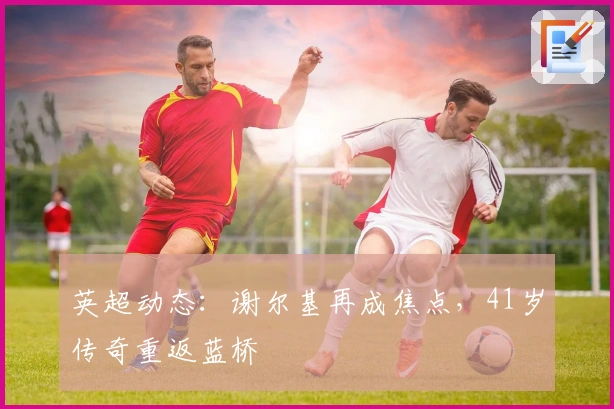 英超动态：谢尔基再成焦点，41岁传奇重返蓝桥