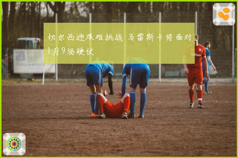 切尔西迎艰难挑战 马雷斯卡将面对1月9场硬仗