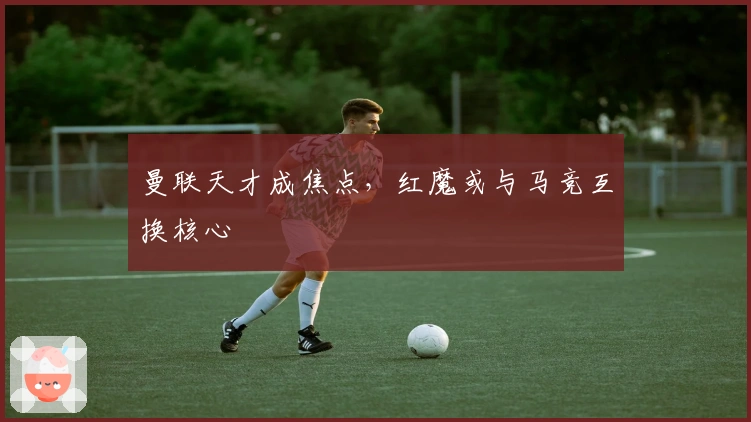 曼联天才成焦点，红魔或与马竞互换核心