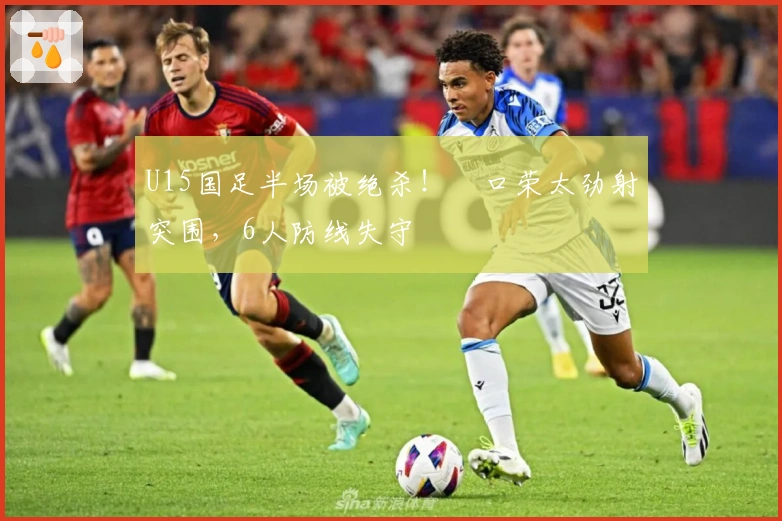 U15国足半场被绝杀！沢口荣太劲射突围，6人防线失守