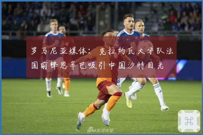 罗马尼亚媒体：克拉约瓦大学队法国前锋恩辛巴吸引中国沙特目光