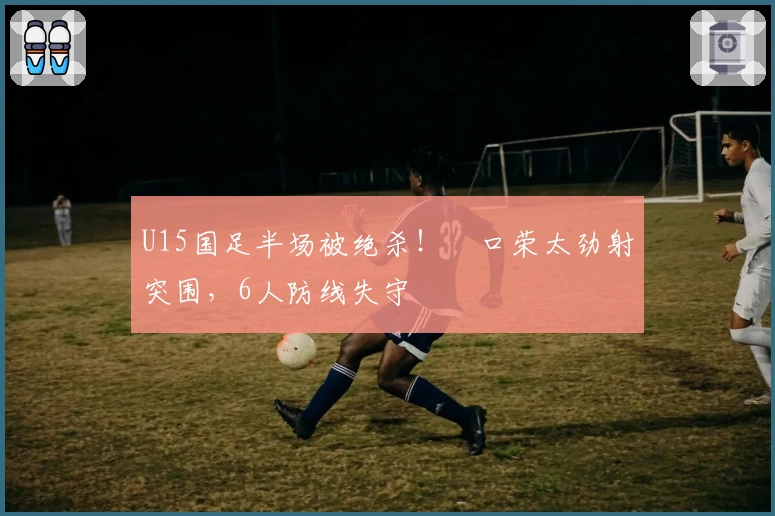 U15国足半场被绝杀！沢口荣太劲射突围，6人防线失守