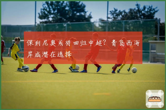 保利尼奥或将回归中超？青岛西海岸成潜在选择